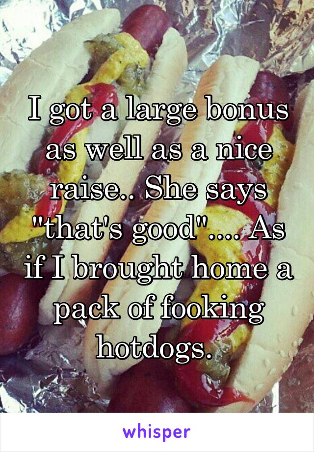 I got a large bonus as well as a nice raise.. She says "that's good".... As if I brought home a pack of fooking hotdogs. 