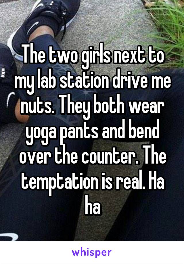 The two girls next to my lab station drive me nuts. They both wear yoga pants and bend over the counter. The temptation is real. Ha ha