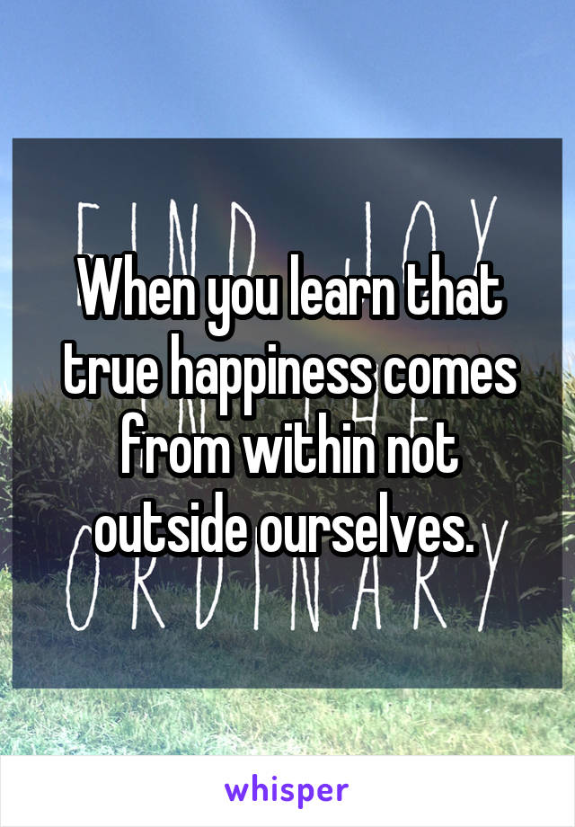 When you learn that true happiness comes from within not outside ourselves. 