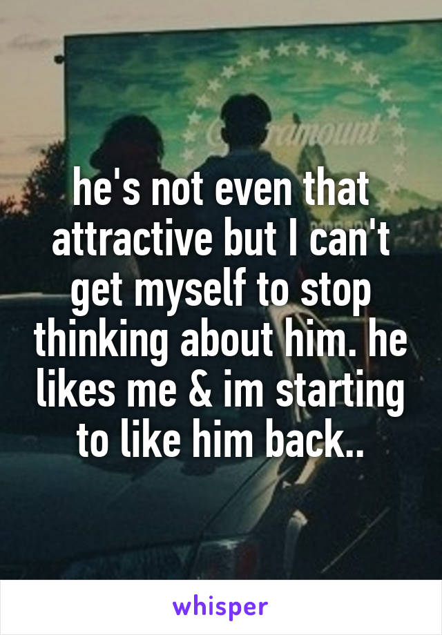 he's not even that attractive but I can't get myself to stop thinking about him. he likes me & im starting to like him back..