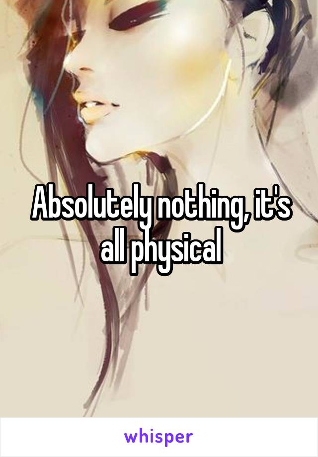 Absolutely nothing, it's all physical
