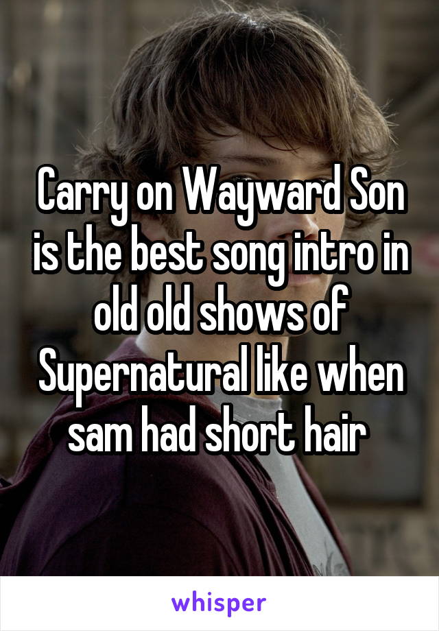 Carry on Wayward Son is the best song intro in old old shows of Supernatural like when sam had short hair 