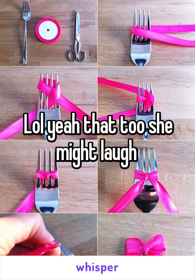 Lol yeah that too she might laugh 