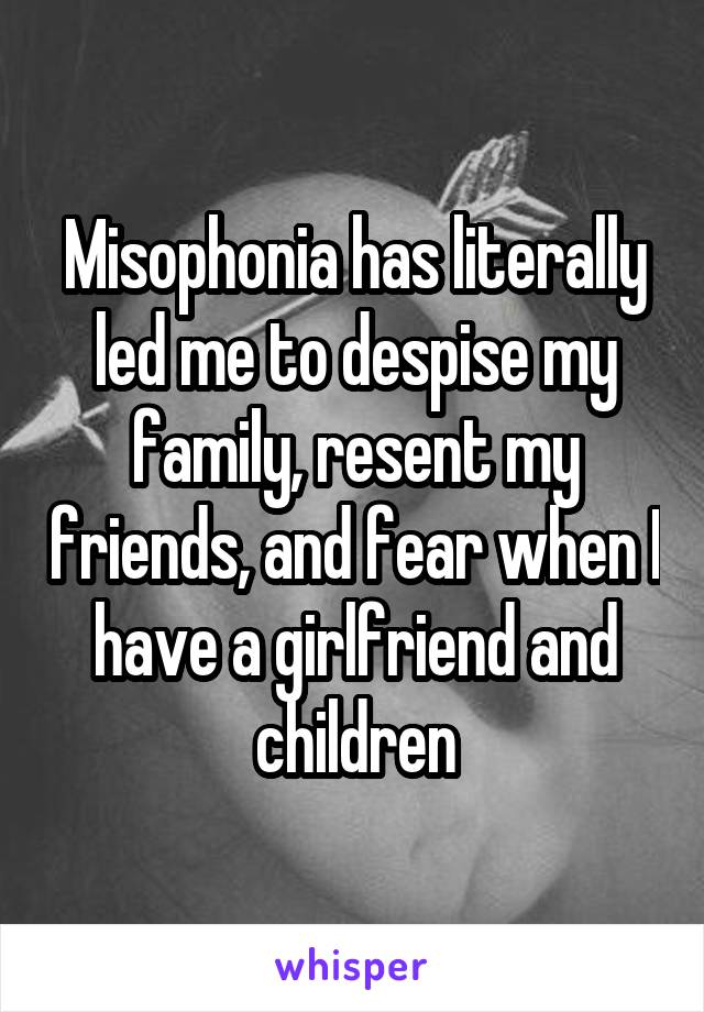 Misophonia has literally led me to despise my family, resent my friends, and fear when I have a girlfriend and children