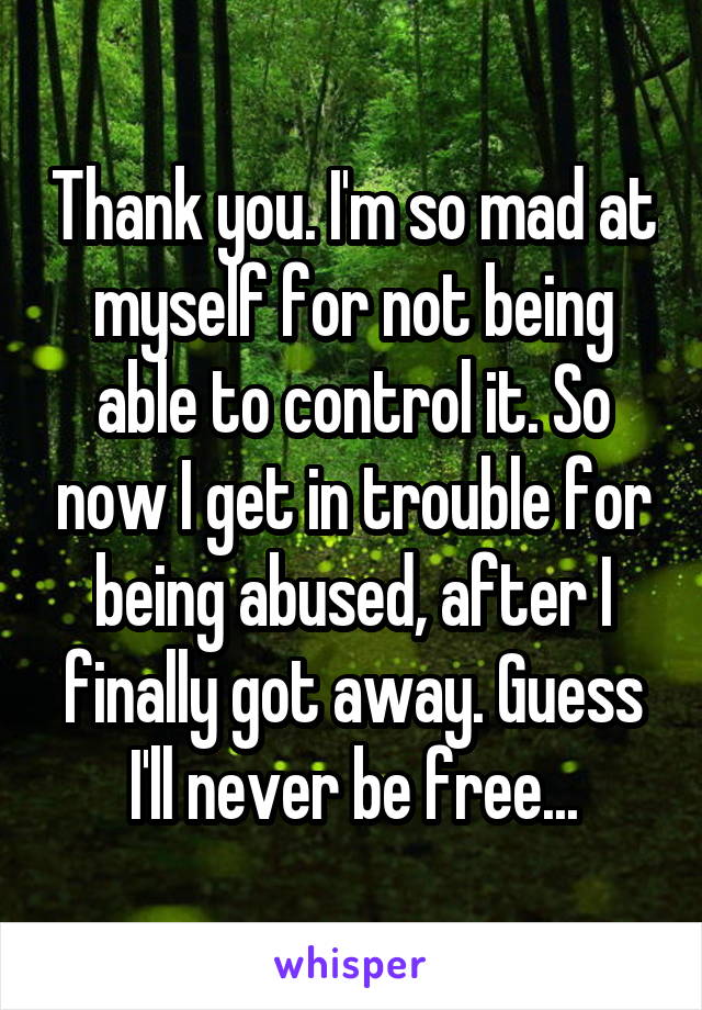 Thank you. I'm so mad at myself for not being able to control it. So now I get in trouble for being abused, after I finally got away. Guess I'll never be free...