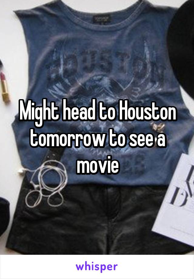 Might head to Houston tomorrow to see a movie