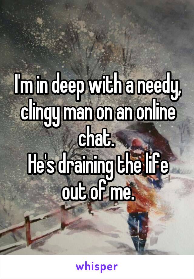 I'm in deep with a needy, clingy man on an online chat. 
He's draining the life out of me.