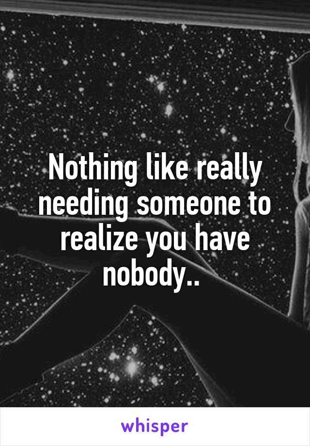 Nothing like really needing someone to realize you have nobody.. 