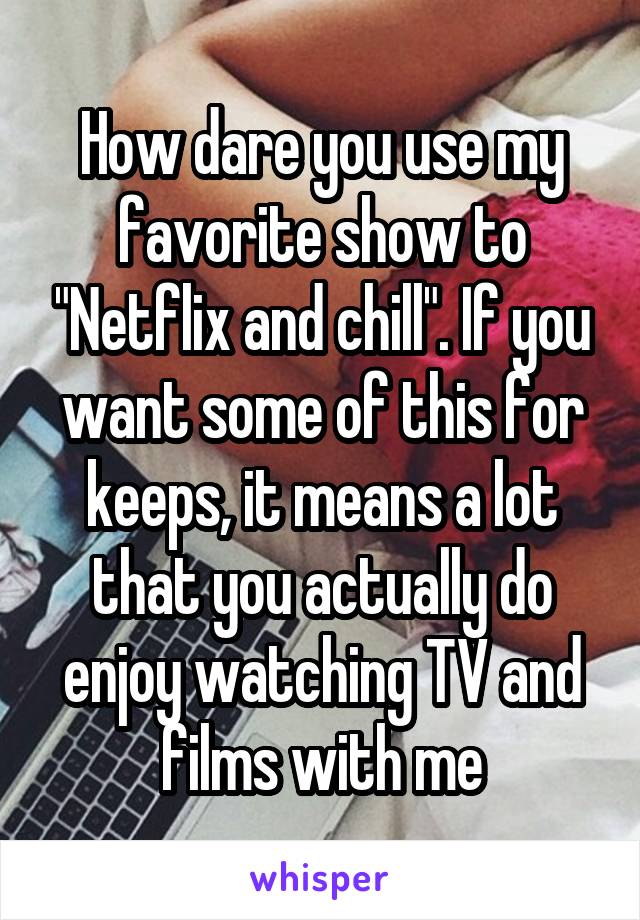 How dare you use my favorite show to "Netflix and chill". If you want some of this for keeps, it means a lot that you actually do enjoy watching TV and films with me