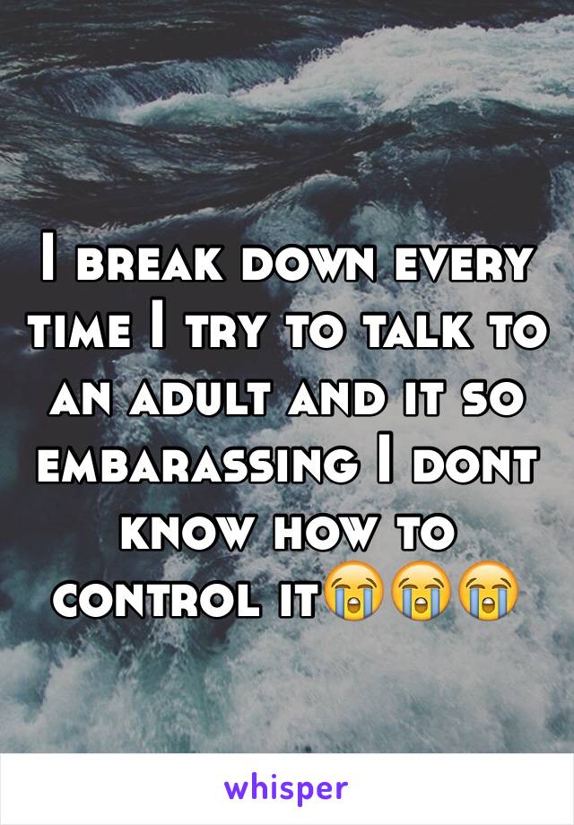 I break down every time I try to talk to an adult and it so embarassing I dont know how to control it😭😭😭