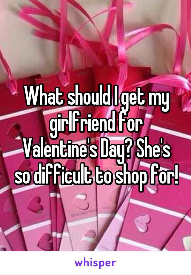 What should I get my girlfriend for Valentine's Day? She's so difficult to shop for!