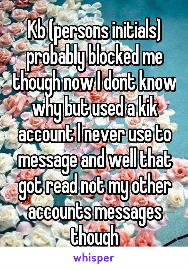 Kb (persons initials) probably blocked me though now I dont know why but used a kik account I never use to message and well that got read not my other accounts messages though