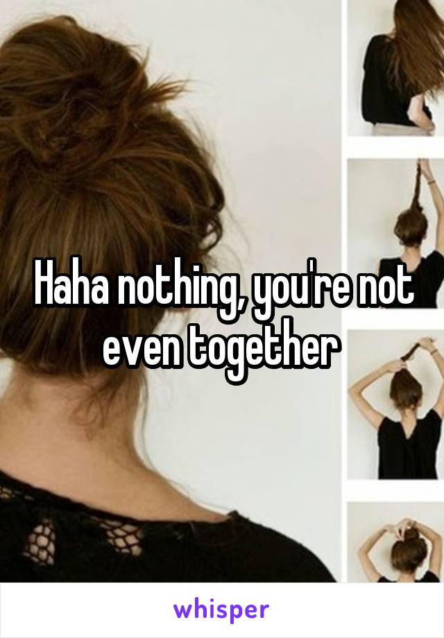 Haha nothing, you're not even together 