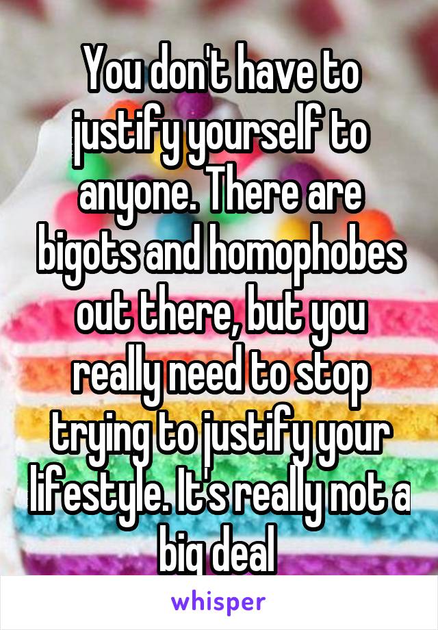 You don't have to justify yourself to anyone. There are bigots and homophobes out there, but you really need to stop trying to justify your lifestyle. It's really not a big deal 