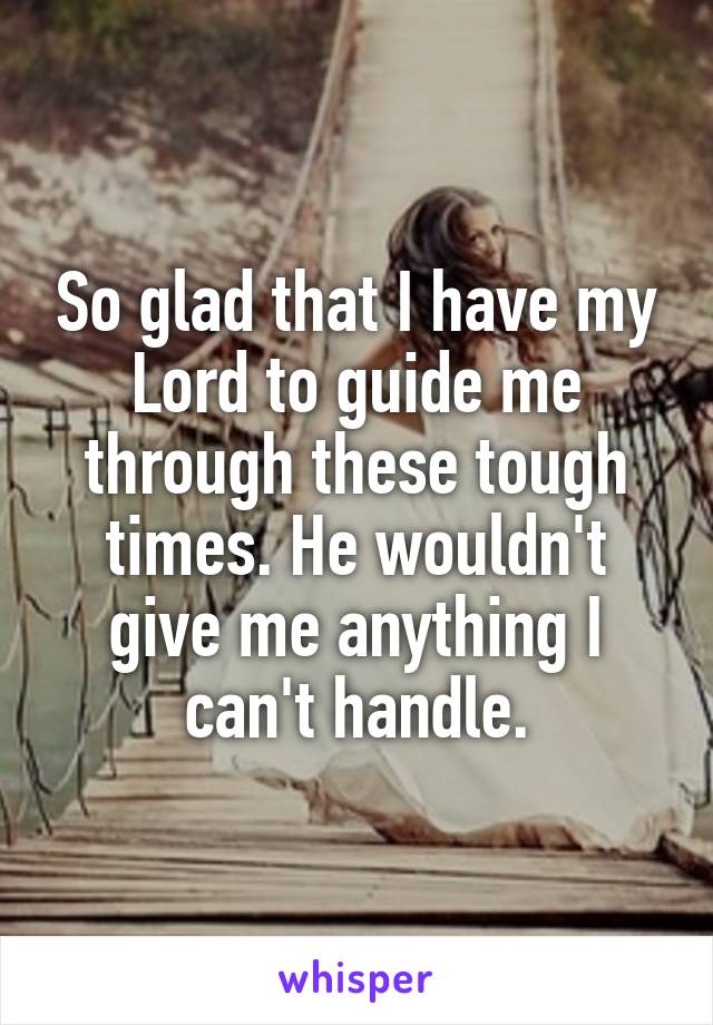 So glad that I have my Lord to guide me through these tough times. He wouldn't give me anything I can't handle.