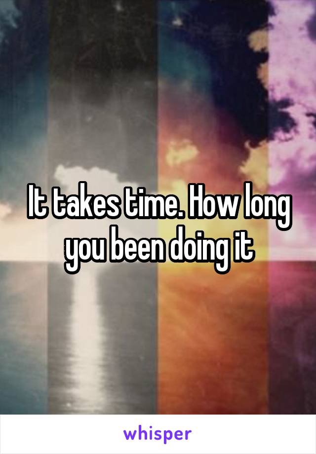 It takes time. How long you been doing it