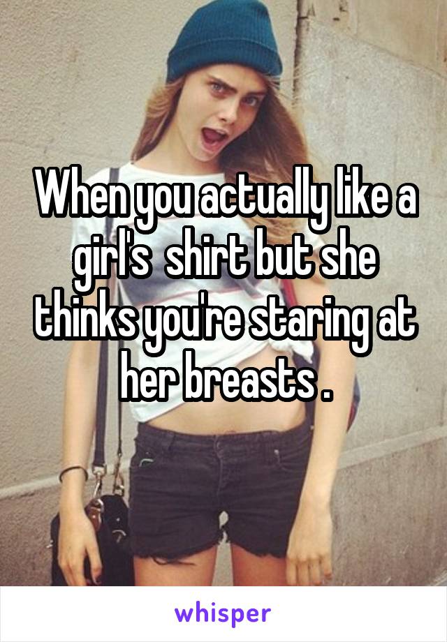 When you actually like a girl's  shirt but she thinks you're staring at her breasts .

