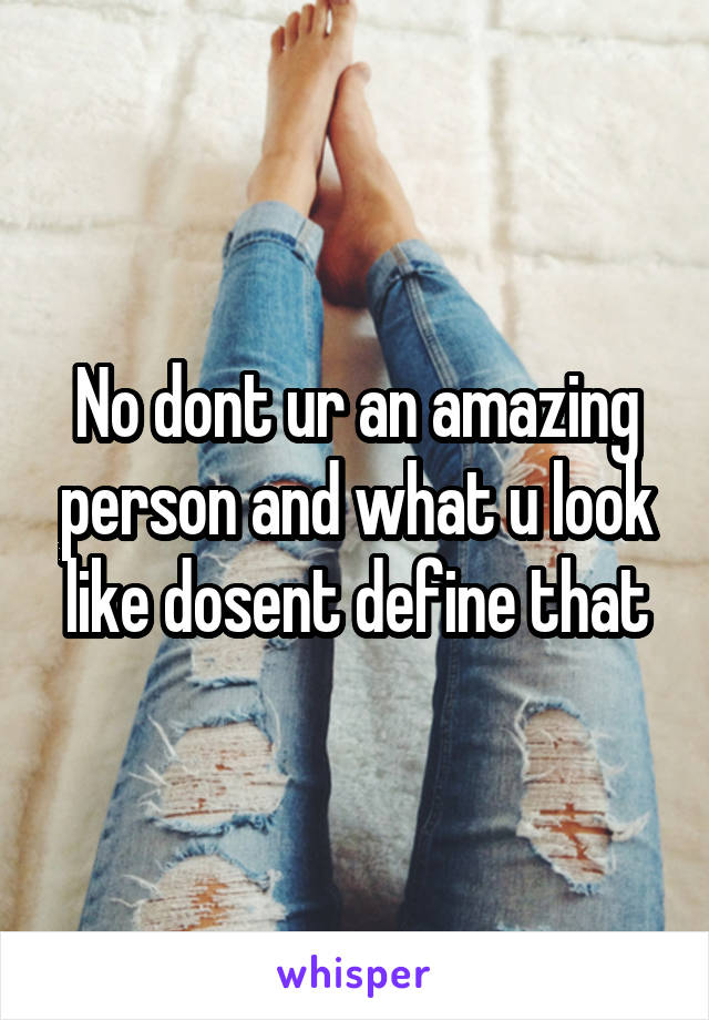 No dont ur an amazing person and what u look like dosent define that