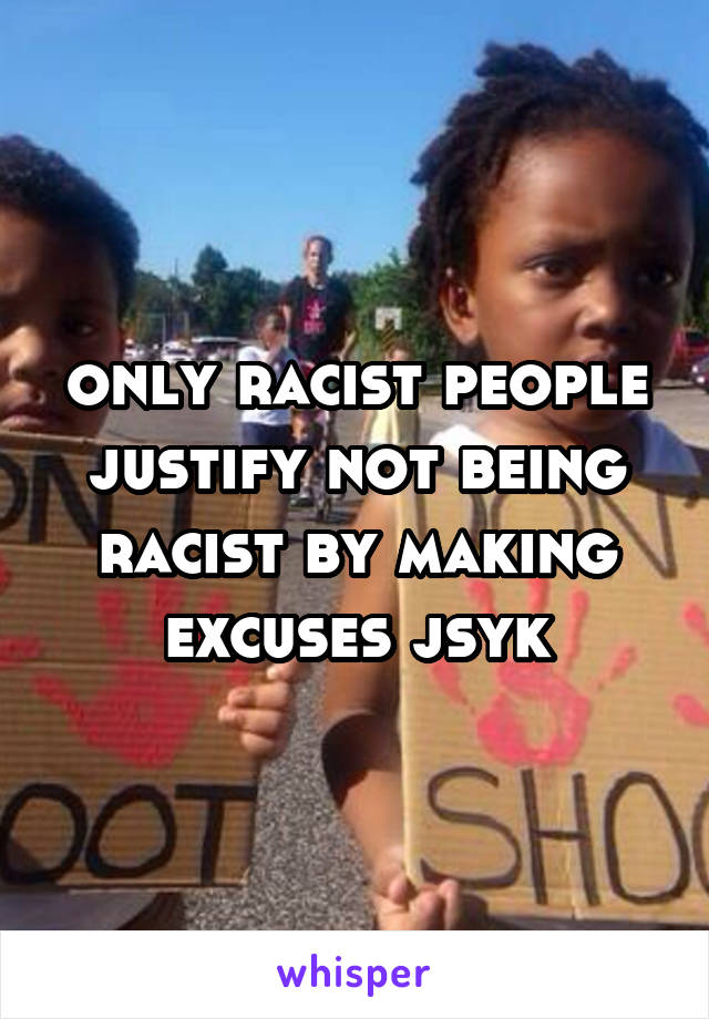 only racist people justify not being racist by making excuses jsyk