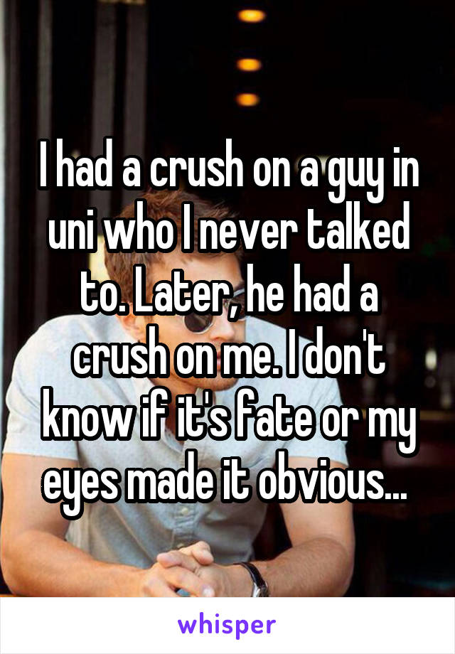 I had a crush on a guy in uni who I never talked to. Later, he had a crush on me. I don't know if it's fate or my eyes made it obvious... 