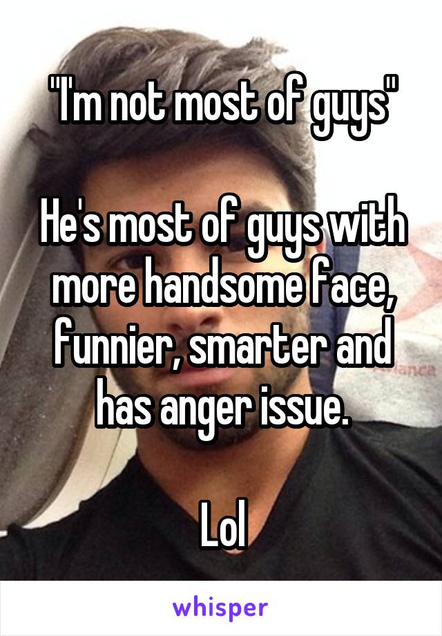 "I'm not most of guys"

He's most of guys with more handsome face, funnier, smarter and has anger issue.

Lol