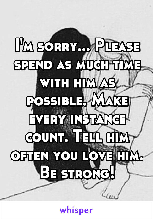 I'm sorry... Please spend as much time with him as possible. Make every instance count. Tell him often you love him. Be strong!