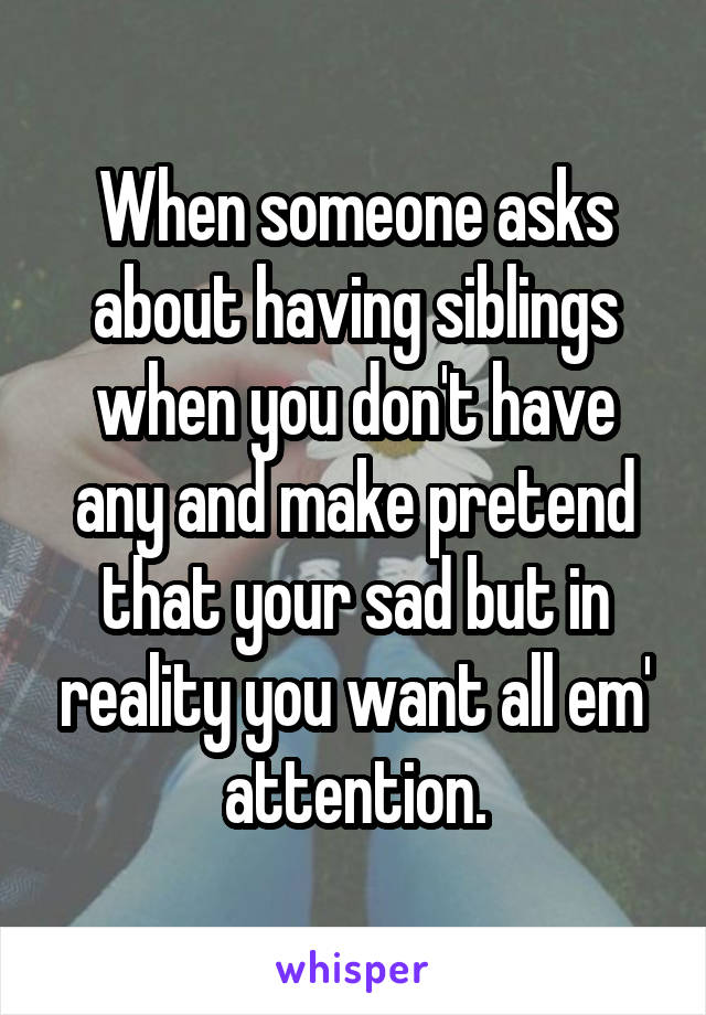 When someone asks about having siblings when you don't have any and make pretend that your sad but in reality you want all em' attention.