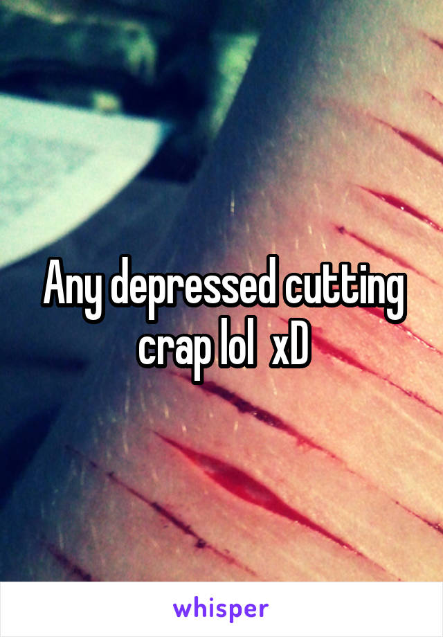 Any depressed cutting crap lol  xD