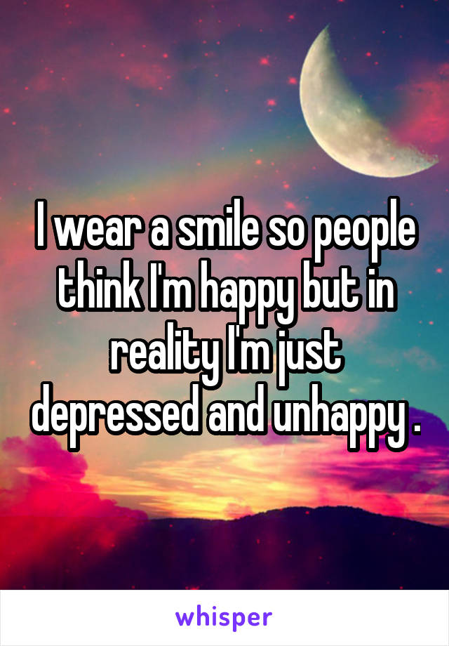 I wear a smile so people think I'm happy but in reality I'm just depressed and unhappy .