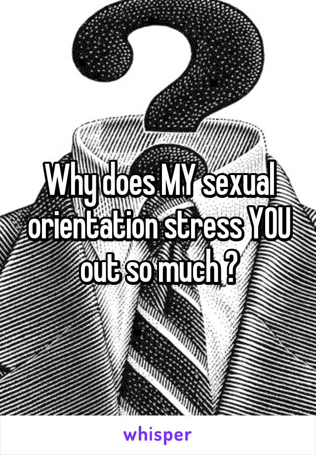 Why does MY sexual orientation stress YOU out so much ?