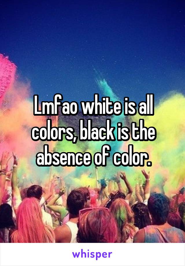 Lmfao white is all colors, black is the absence of color.