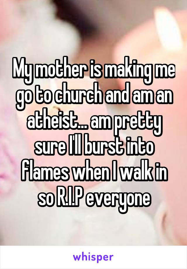 My mother is making me go to church and am an atheist... am pretty sure I'll burst into flames when I walk in so R.I.P everyone