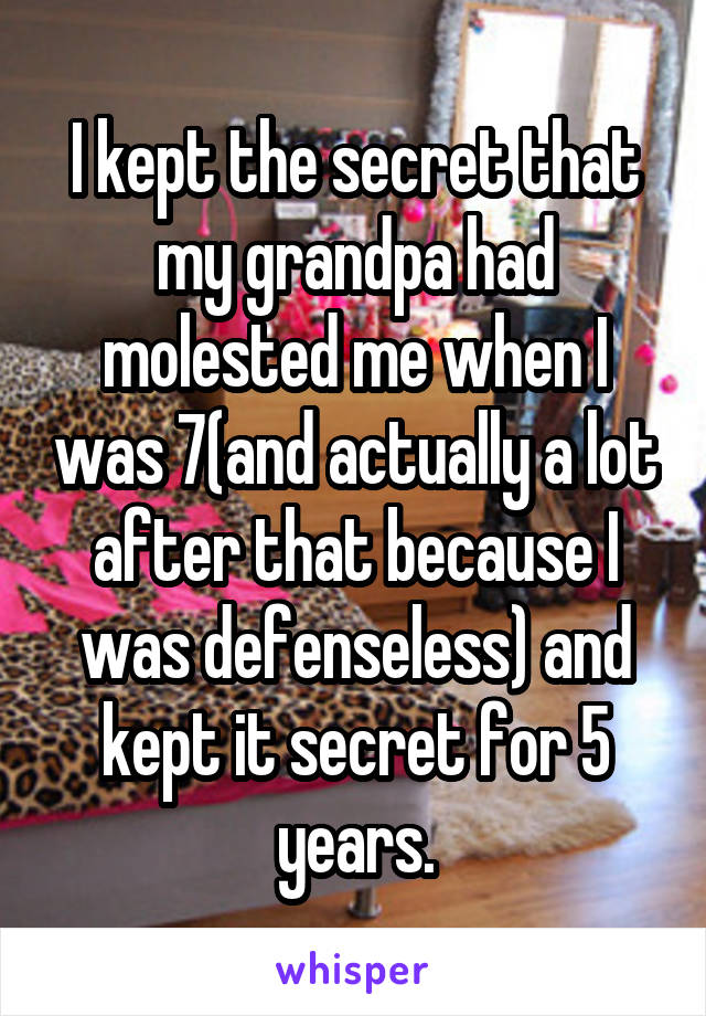 I kept the secret that my grandpa had molested me when I was 7(and actually a lot after that because I was defenseless) and kept it secret for 5 years.