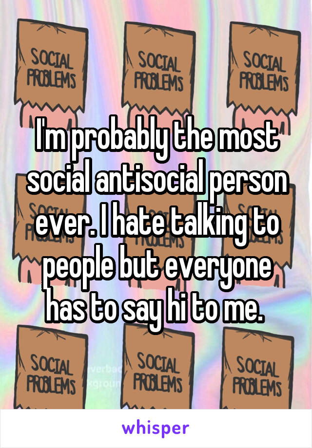 I'm probably the most social antisocial person ever. I hate talking to people but everyone has to say hi to me. 