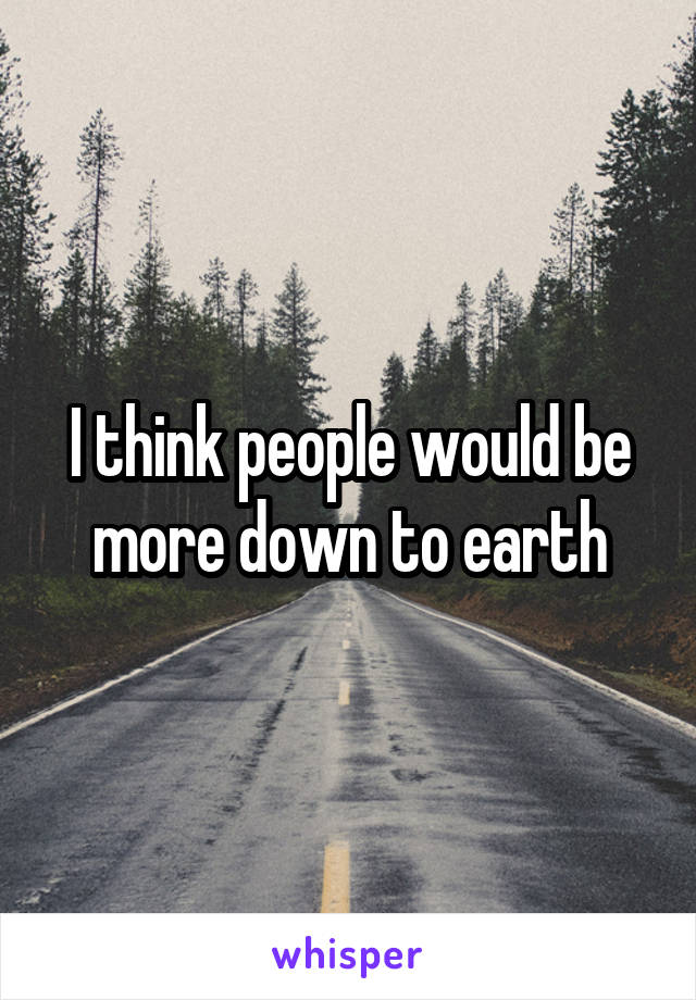 I think people would be more down to earth