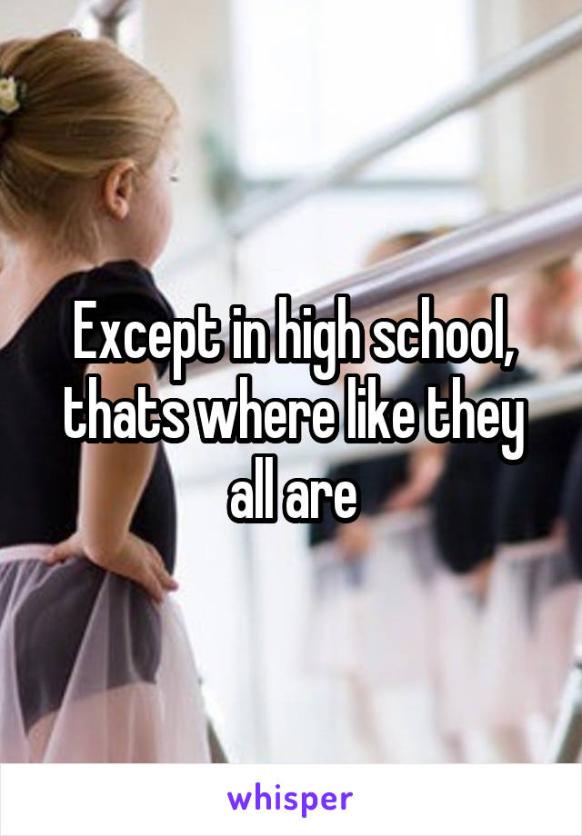 Except in high school, thats where like they all are