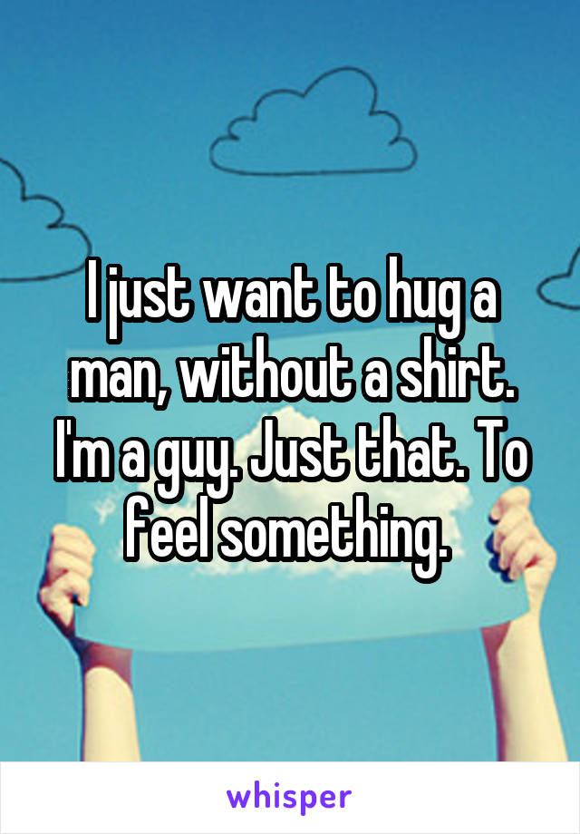 I just want to hug a man, without a shirt. I'm a guy. Just that. To feel something. 