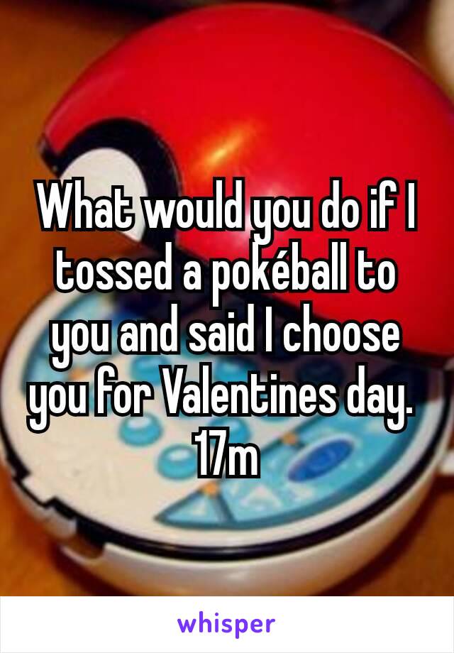 What would you do if I tossed a pokéball to you and said I choose you for Valentines day. 
17m
