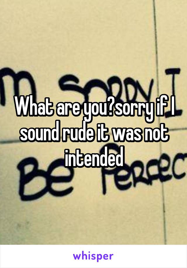 What are you?sorry if I sound rude it was not intended