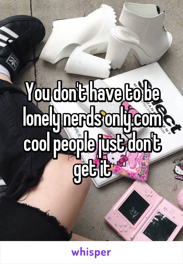 You don't have to be lonely nerds only.com cool people just don't get it