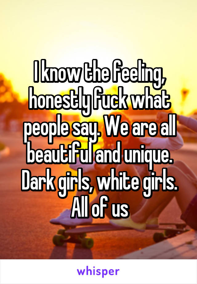I know the feeling, honestly fuck what people say. We are all beautiful and unique. Dark girls, white girls. All of us