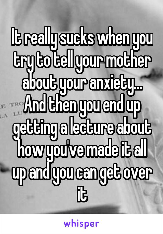 It really sucks when you try to tell your mother about your anxiety... And then you end up getting a lecture about how you've made it all up and you can get over it