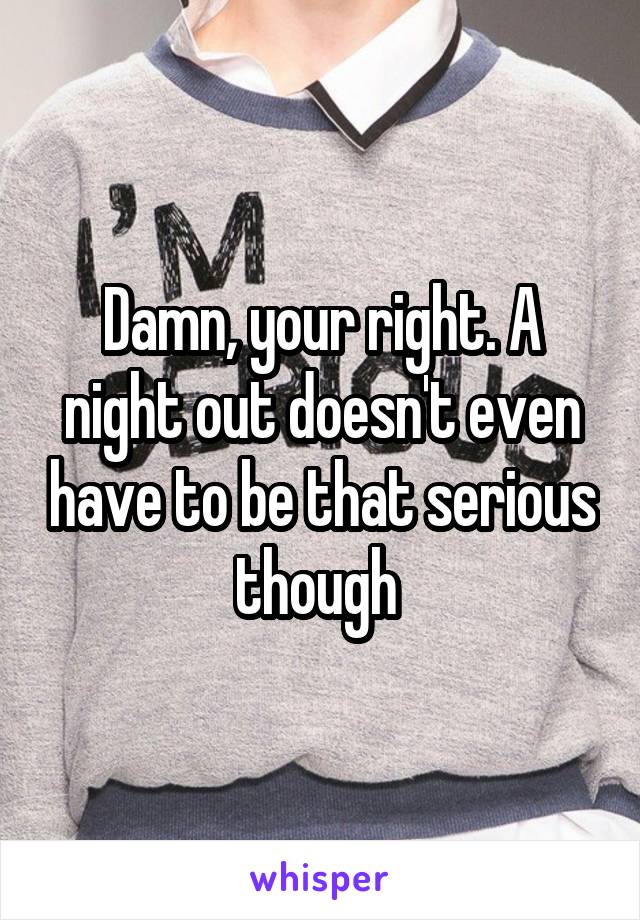 Damn, your right. A night out doesn't even have to be that serious though 