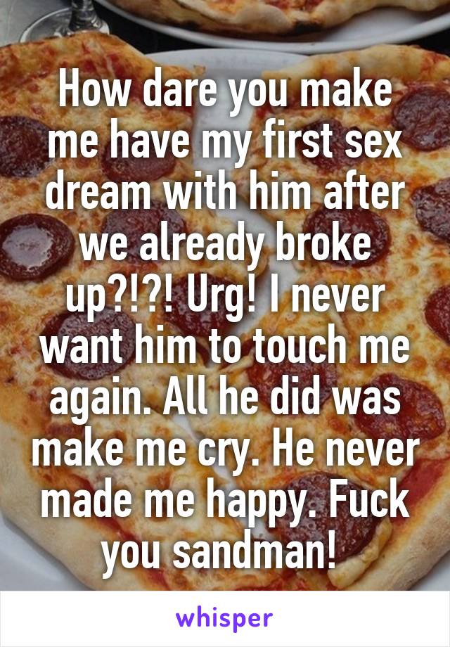 How dare you make me have my first sex dream with him after we already broke up?!?! Urg! I never want him to touch me again. All he did was make me cry. He never made me happy. Fuck you sandman! 
