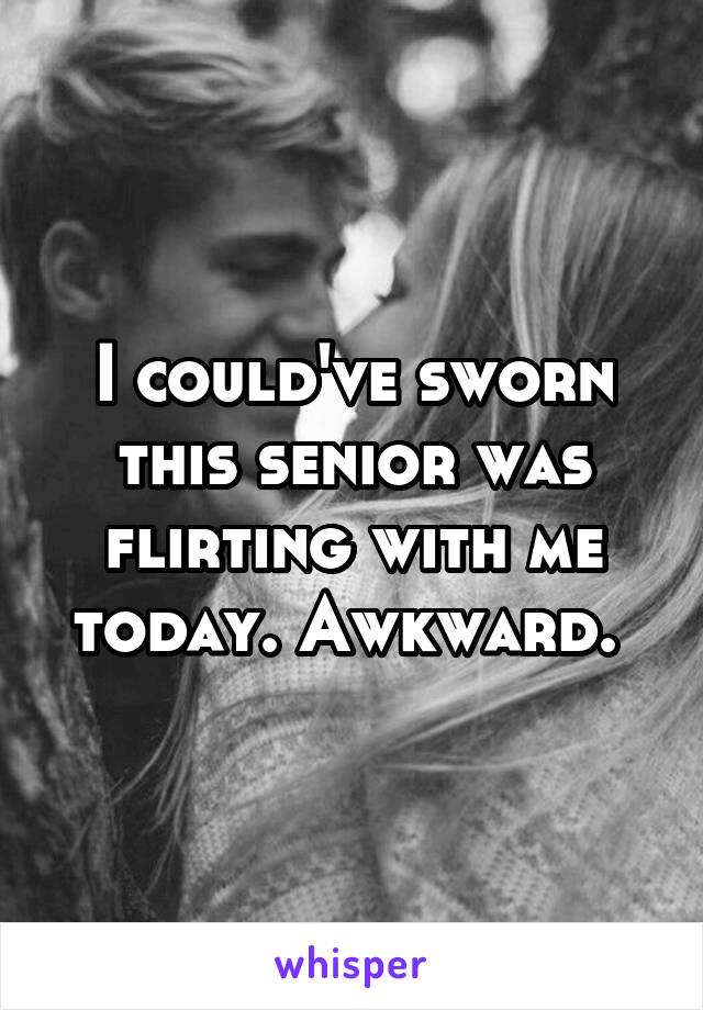 I could've sworn this senior was flirting with me today. Awkward. 