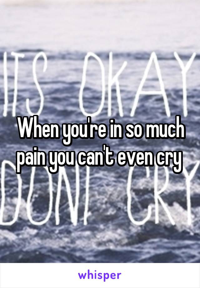 When you're in so much pain you can't even cry 