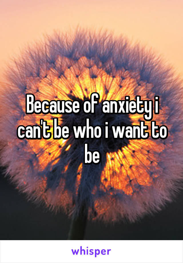 Because of anxiety i can't be who i want to be