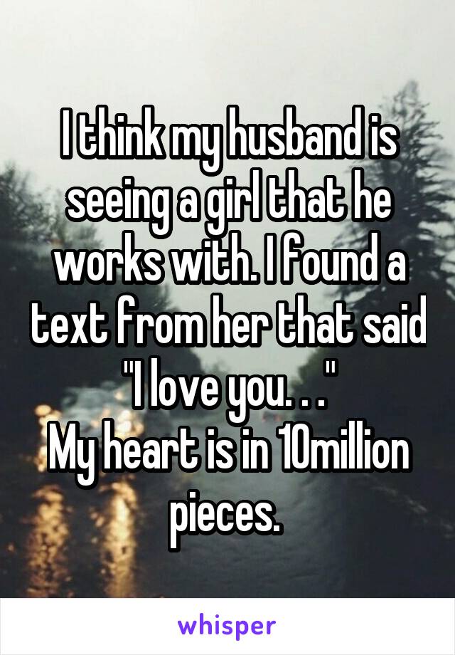 I think my husband is seeing a girl that he works with. I found a text from her that said "I love you. . ."
My heart is in 10million pieces. 