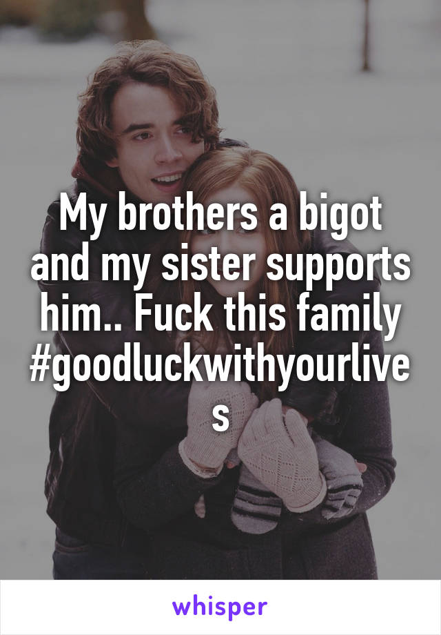 My brothers a bigot and my sister supports him.. Fuck this family #goodluckwithyourlives