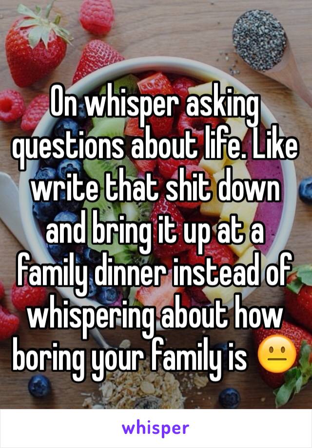 On whisper asking questions about life. Like write that shit down and bring it up at a family dinner instead of whispering about how boring your family is 😐
